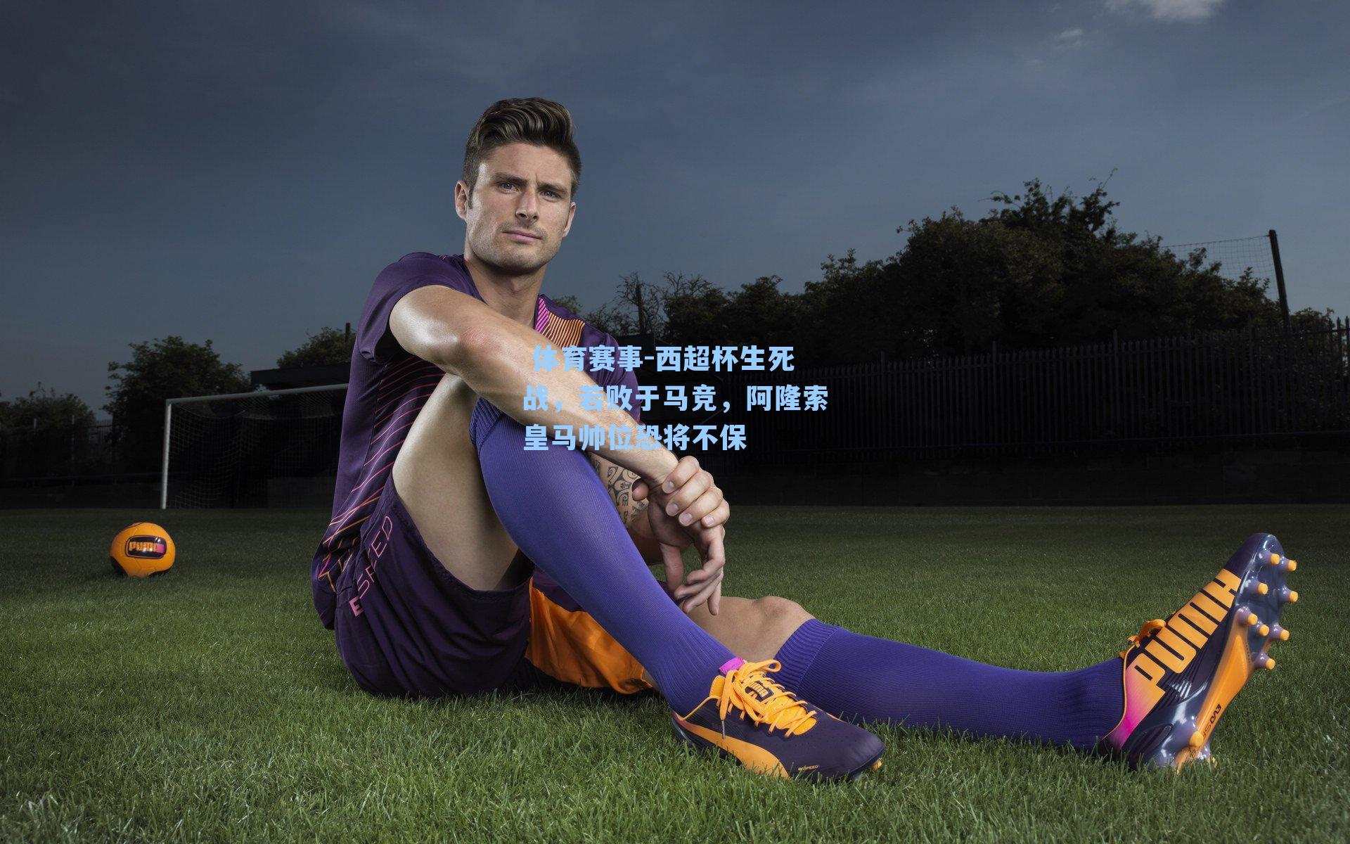 西超杯生死战，若败于马竞，阿隆索皇马帅位恐将不保