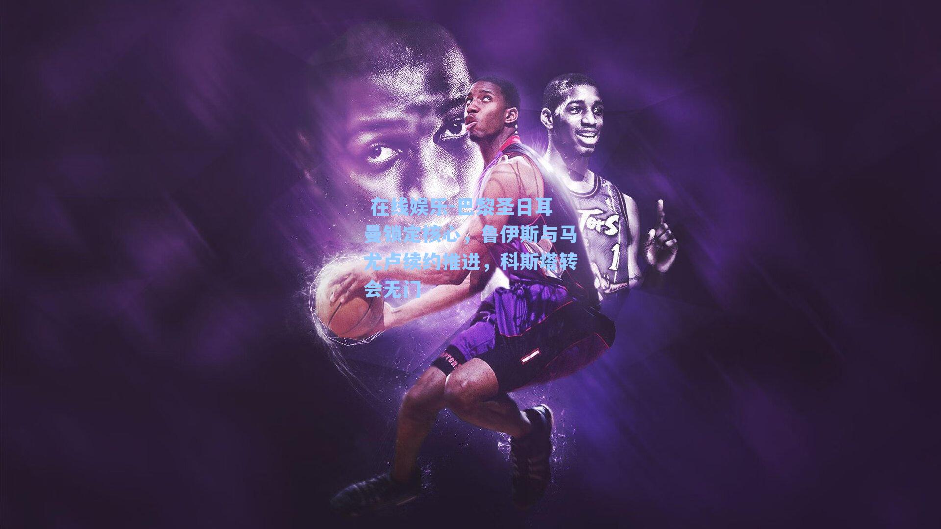 巴黎圣日耳曼锁定核心,鲁伊斯与马尤卢续约推进,科斯塔转会无门